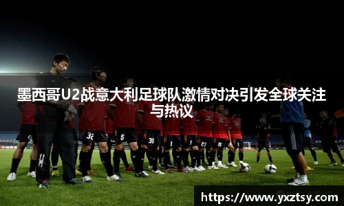 墨西哥U2战意大利足球队激情对决引发全球关注与热议