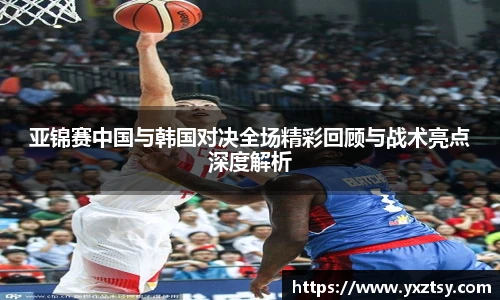 亚锦赛中国与韩国对决全场精彩回顾与战术亮点深度解析
