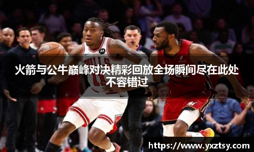 今年会火箭与公牛巅峰对决精彩回放全场瞬间尽在此处不容错过